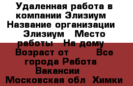 Удаленная работа в компании Элизиум › Название организации ­ Элизиум › Место работы ­ На дому › Возраст от ­ 16 - Все города Работа » Вакансии   . Московская обл.,Химки г.